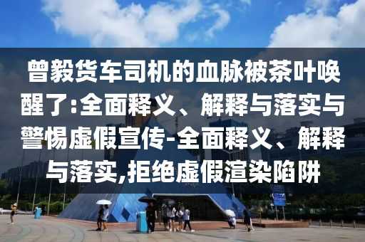 曾毅貨車司機的血脈被茶葉喚醒了:全面釋義、解釋與落實與警惕虛假宣傳-全面釋義、解釋與落實,拒絕虛假渲染陷阱