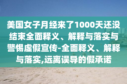 美國女子月經(jīng)來了1000天還沒結(jié)束全面釋義、解釋與落實與警惕虛假宣傳-全面釋義、解釋與落實,遠(yuǎn)離誤導(dǎo)的假承諾