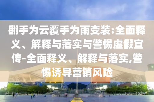 翻手為云覆手為雨變裝:全面釋義、解釋與落實與警惕虛假宣傳-全面釋義、解釋與落實,警惕誘導營銷風險
