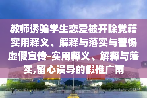 教師誘騙學(xué)生戀愛被開除黨籍實(shí)用釋義、解釋與落實(shí)與警惕虛假宣傳-實(shí)用釋義、解釋與落實(shí),留心誤導(dǎo)的假推廣雨