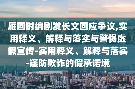 雁回時編劇發(fā)長文回應(yīng)爭議,實用釋義、解釋與落實與警惕虛假宣傳-實用釋義、解釋與落實-謹防欺詐的假承諾境