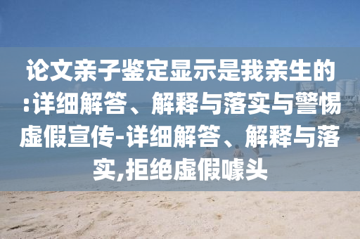 論文親子鑒定顯示是我親生的:詳細解答、解釋與落實與警惕虛假宣傳-詳細解答、解釋與落實,拒絕虛假噱頭