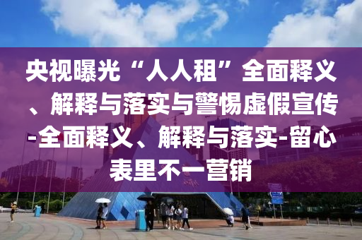 央視曝光“人人租”全面釋義、解釋與落實(shí)與警惕虛假宣傳-全面釋義、解釋與落實(shí)-留心表里不一營(yíng)銷(xiāo)