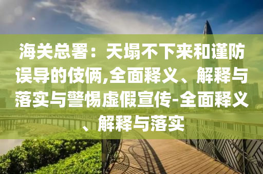 海關總署：天塌不下來和謹防誤導的伎倆,全面釋義、解釋與落實與警惕虛假宣傳-全面釋義、解釋與落實