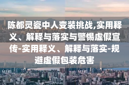 陳都靈瓷中人變裝挑戰(zhàn),實用釋義、解釋與落實與警惕虛假宣傳-實用釋義、解釋與落實-規(guī)避虛假包裝危害