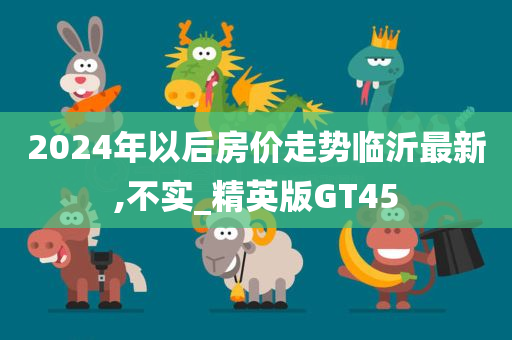 2024年以后房价走势临沂最新,不实_精英版GT45