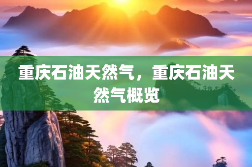 重庆石油天然气，重庆石油天然气概览今晚必出三肖2025_2025新澳门精准免费提供·精确判断