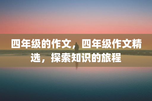 四年级的作文，四年级作文精选，探索知识的旅程今晚必出三肖2025_2025新澳门精准免费提供·精确判断