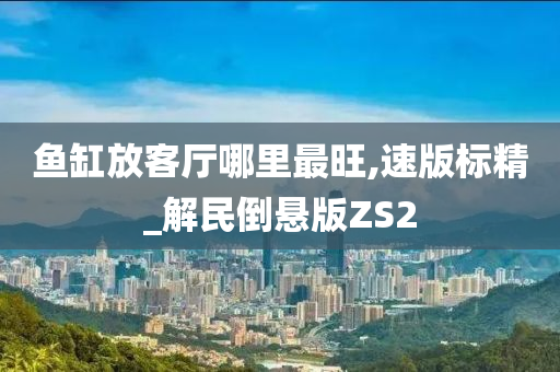 鱼缸放客厅哪里最旺,速版标精_解民倒悬版ZS2