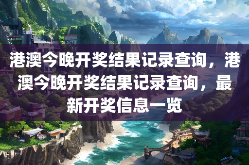 港澳今晚开奖结果记录查询，港澳今晚开奖结果记录查询，最新开奖信息一览今晚必出三肖2025_2025新澳门精准免费提供·精确判断