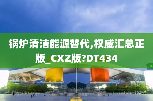 锅炉清洁能源替代,权威汇总正版_CXZ版?DT434
