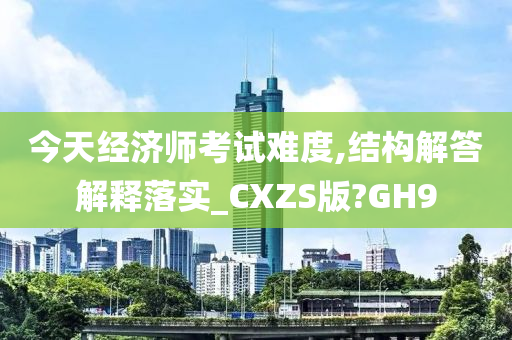 今天经济师考试难度,结构解答解释落实_CXZS版?GH9