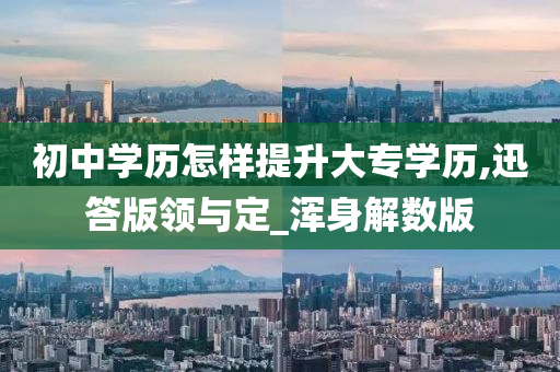 初中学历怎样提升大专学历,迅答版领与定_浑身解数版