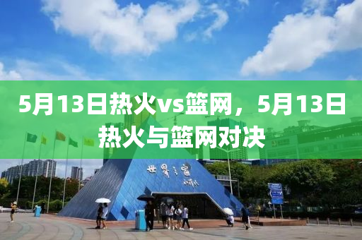 5月13日热火vs篮网，5月13日热火与篮网对决