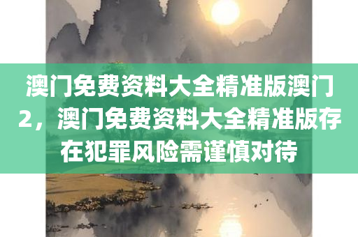 澳门免费今晚必出三肖2025_2025新澳门精准免费提供·精确判断资料大全精准版澳门2，澳门免费资料大全精准版存在犯罪风险需谨慎对待