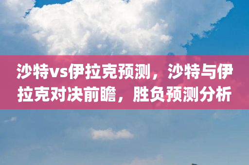 沙特vs伊拉克预测，沙特与伊拉克对决前瞻，胜负预测分析今晚必出三肖2025_2025新澳门精准免费提供·精确判断