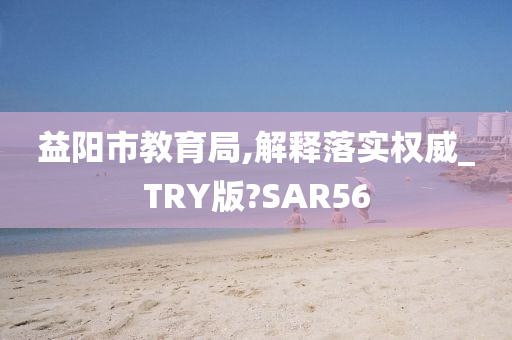 益阳市教育局,解释落实权威_TRY版?SAR56