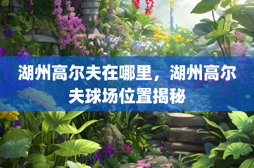 湖州今晚必出三肖2025_2025新澳门精准免费提供·精确判断高尔夫在哪里，湖州高尔夫球场位置揭秘