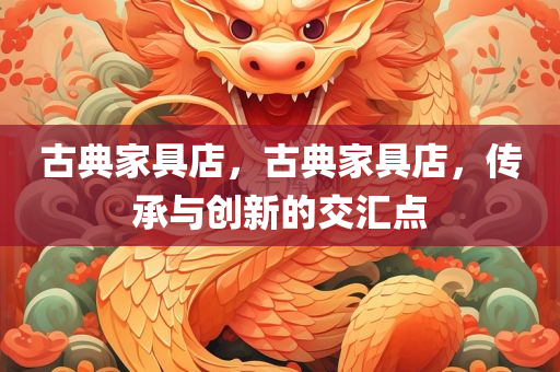 古典家具店，古典家具店，传承与创新的交汇点今晚必出三肖2025_2025新澳门精准免费提供·精确判断
