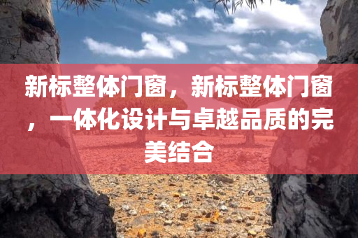 新标整体门窗，新标整体门窗，一体化设计与卓越品质的完美结合今晚必出三肖2025_2025新澳门精准免费提供·精确判断