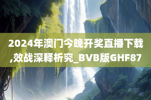2024年澳门今晚开奖直播下载,效战深释析究_BVB版GHF87