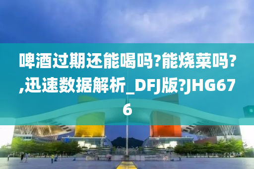 啤酒过期还能喝吗?能烧菜吗?,迅速数据解析_DFJ版?JHG676