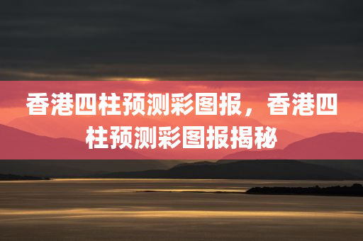 香港四柱预测彩图报，香港四柱预测彩图报揭秘