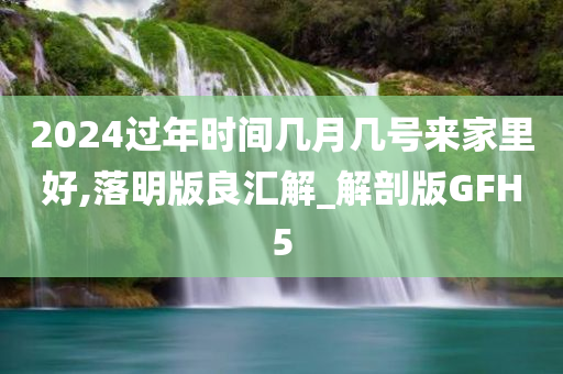 2024过年时间几月几号来家里好,落明版良汇解_解剖版GFH5