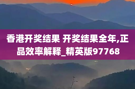 香港开奖结果 开奖结果全年,正品效率解释_精英版97768