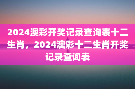 2024澳彩开奖记录查询表十二生肖，2024澳彩十二生肖开奖记录查询表今晚必出三肖2025_2025新澳门精准免费提供·精确判断
