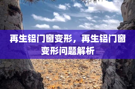 再生铝门窗变形，再生铝门窗变形问题解析今晚必出三肖2025_2025新澳门精准免费提供·精确判断