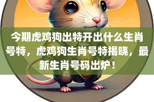 今期虎鸡狗出特开出什么生肖号特，虎鸡狗生肖号特揭晓，最新生肖号码出炉！今晚必出三肖2025_2025新澳门精准免费提供·精确判断