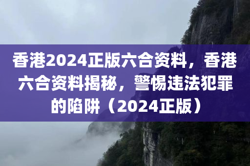 香港2024正版六合资料，香港六合资料揭秘，警惕违法犯罪的陷阱（2024正版）今晚必出三肖2025_2025新澳门精准免费提供·精确判断