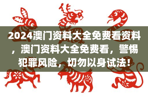 2024澳门资料大全免费看资料，澳门资料大全免费看，警惕犯罪风险，切勿以身试法！今晚必出三肖2025_2025新澳门精准免费提供·精确判断