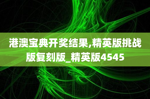 港澳宝典开奖结果,精英版挑战版复刻版_精英版4545