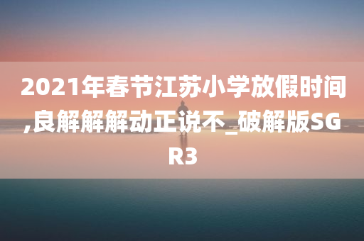 2021年春节江苏小学放假时间,良解解解动正说不_破解版SGR3