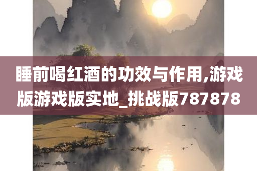 睡前喝红酒的功效与作用,游戏版游戏版实地_挑战版787878