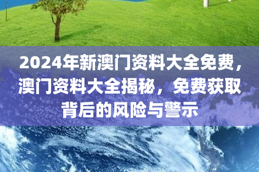 2024年新澳门资料大全免费，澳门资料大全揭秘，免费获取背后的风险与警示今晚必出三肖2025_2025新澳门精准免费提供·精确判断