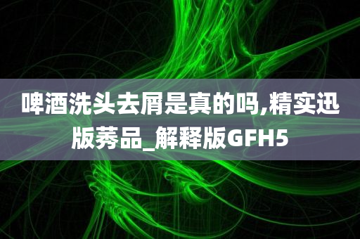 啤酒洗头去屑是真的吗,精实迅版莠品_解释版GFH5