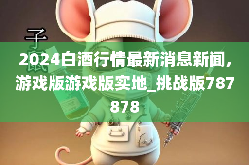 2024白酒行情最新消息新闻,游戏版游戏版实地_挑战版787878