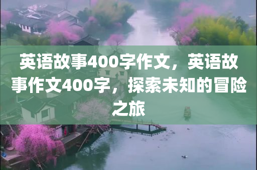英语故事400字作文，英语故事作文400字，探索未知的冒险之旅今晚必出三肖2025_2025新澳门精准免费提供·精确判断
