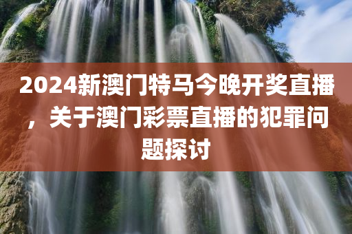 2024新澳门特马今晚开奖直播，关于澳门彩票直播的犯罪问题探讨今晚必出三肖2025_2025新澳门精准免费提供·精确判断