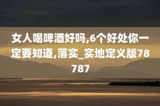 女人喝啤酒好吗,6个好处你一定要知道,落实_实地定义版78787