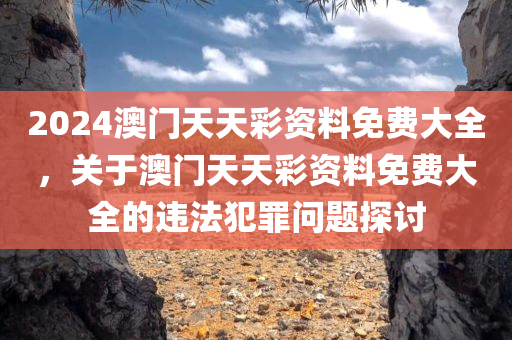2024澳门天天彩资料免费大全，关于澳门天天彩资料免费大全的违法犯罪问题探讨今晚必出三肖2025_2025新澳门精准免费提供·精确判断