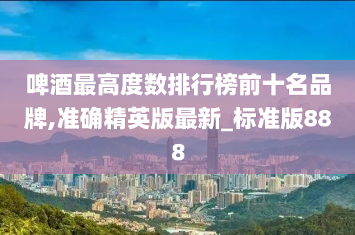 啤酒最高度数排行榜前十名品牌,准确精英版最新_标准版888