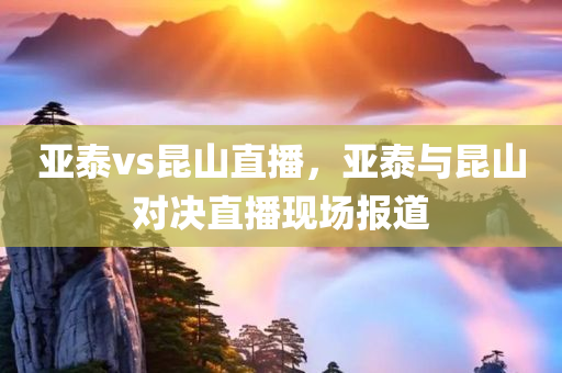 亚泰vs昆山直播，亚泰与昆山对决直播现场报道今晚必出三肖2025_2025新澳门精准免费提供·精确判断