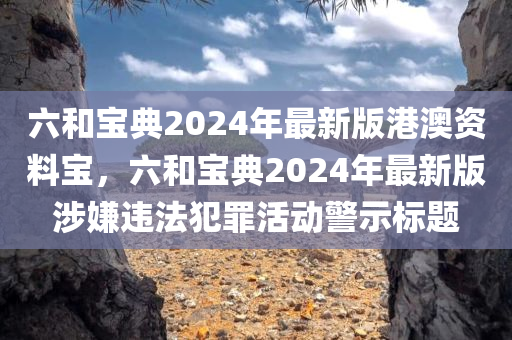 六和宝典2024年最新版港澳资料宝，六和宝典2024年最新版涉嫌违法犯罪活动警示标题