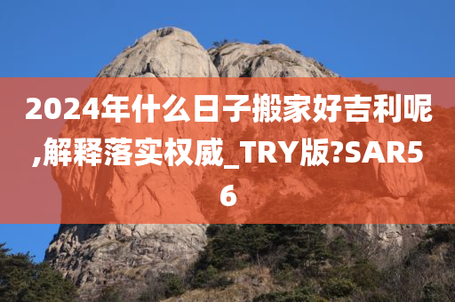2024年什么日子搬家好吉利呢,解释落实权威_TRY版?SAR56