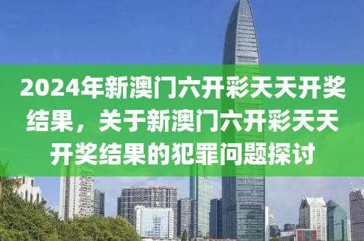 2024年新澳门六开彩天天开奖结果，关于新澳门六开彩天天开奖结果的今晚必出三肖2025_2025新澳门精准免费提供·精确判断犯罪问题探讨