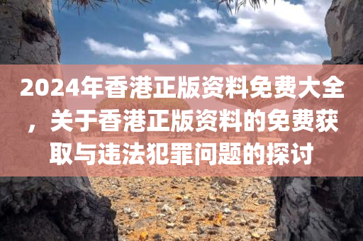 2024年香港正版资料免费大全，关于香港正版资料的免费获取与违法犯罪问题的今晚必出三肖2025_2025新澳门精准免费提供·精确判断探讨